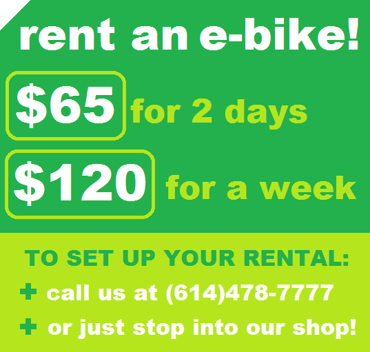 RENT AN E-BIKE! $65 FOR 2 DAYS OR $120 FOR A WEEK, TO SET UP YOUR RENTAL: +CALL US AT (614)478-7777 +OR JUST STOP INTO OUR SHOP!